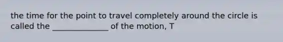 the time for the point to travel completely around the circle is called the ______________ of the motion, T