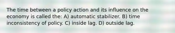 The time between a policy action and its influence on the economy is called the: A) automatic stabilizer. B) time inconsistency of policy. C) inside lag. D) outside lag.