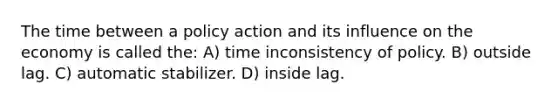 The time between a policy action and its influence on the economy is called the: A) time inconsistency of policy. B) outside lag. C) automatic stabilizer. D) inside lag.