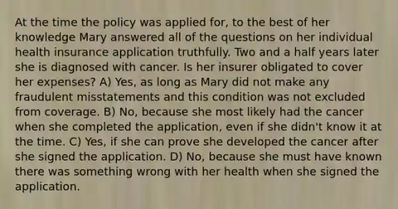 At the time the policy was applied for, to the best of her knowledge Mary answered all of the questions on her individual health insurance application truthfully. Two and a half years later she is diagnosed with cancer. Is her insurer obligated to cover her expenses? A) Yes, as long as Mary did not make any fraudulent misstatements and this condition was not excluded from coverage. B) No, because she most likely had the cancer when she completed the application, even if she didn't know it at the time. C) Yes, if she can prove she developed the cancer after she signed the application. D) No, because she must have known there was something wrong with her health when she signed the application.