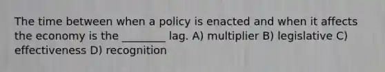 The time between when a policy is enacted and when it affects the economy is the ________ lag. A) multiplier B) legislative C) effectiveness D) recognition