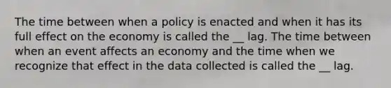 The time between when a policy is enacted and when it has its full effect on the economy is called the __ lag. The time between when an event affects an economy and the time when we recognize that effect in the data collected is called the __ lag.