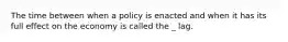 The time between when a policy is enacted and when it has its full effect on the economy is called the _ lag.