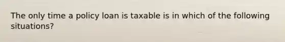 The only time a policy loan is taxable is in which of the following situations?