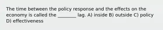 The time between the policy response and the effects on the economy is called the ________ lag. A) inside B) outside C) policy D) effectiveness