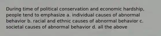 During time of political conservation and economic hardship, people tend to emphasize a. individual causes of abnormal behavior b. racial and ethnic causes of abnormal behavior c. societal causes of abnormal behavior d. all the above