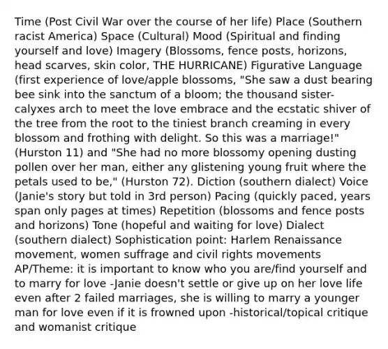 Time (Post Civil War over the course of her life) Place (Southern racist America) Space (Cultural) Mood (Spiritual and finding yourself and love) Imagery (Blossoms, fence posts, horizons, head scarves, skin color, THE HURRICANE) Figurative Language (first experience of love/apple blossoms, "She saw a dust bearing bee sink into the sanctum of a bloom; the thousand sister-calyxes arch to meet the love embrace and the ecstatic shiver of the tree from the root to the tiniest branch creaming in every blossom and frothing with delight. So this was a marriage!" (Hurston 11) and "She had no more blossomy opening dusting pollen over her man, either any glistening young fruit where the petals used to be," (Hurston 72). Diction (southern dialect) Voice (Janie's story but told in 3rd person) Pacing (quickly paced, years span only pages at times) Repetition (blossoms and fence posts and horizons) Tone (hopeful and waiting for love) Dialect (southern dialect) Sophistication point: Harlem Renaissance movement, women suffrage and civil rights movements AP/Theme: it is important to know who you are/find yourself and to marry for love -Janie doesn't settle or give up on her love life even after 2 failed marriages, she is willing to marry a younger man for love even if it is frowned upon -historical/topical critique and womanist critique