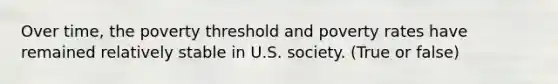 Over time, the poverty threshold and poverty rates have remained relatively stable in U.S. society. (True or false)