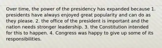 Over time, the power of the presidency has expanded because 1. presidents have always enjoyed great popularity and can do as they please. 2. the office of the president is important and the nation needs stronger leadership. 3. the Constitution intended for this to happen. 4. Congress was happy to give up some of its responsibilities.