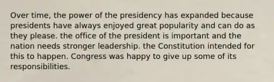 Over time, the power of the presidency has expanded because presidents have always enjoyed great popularity and can do as they please. the office of the president is important and the nation needs stronger leadership. the Constitution intended for this to happen. Congress was happy to give up some of its responsibilities.