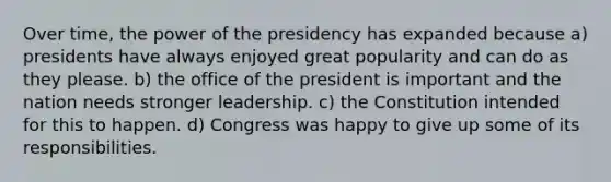 Over time, the power of the presidency has expanded because a) presidents have always enjoyed great popularity and can do as they please. b) the office of the president is important and the nation needs stronger leadership. c) the Constitution intended for this to happen. d) Congress was happy to give up some of its responsibilities.