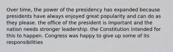 Over time, the power of the presidency has expanded because presidents have always enjoyed great popularity and can do as they please. the office of the president is important and the nation needs stronger leadership. the Constitution intended for this to happen. Congress was happy to give up some of its responsibilities