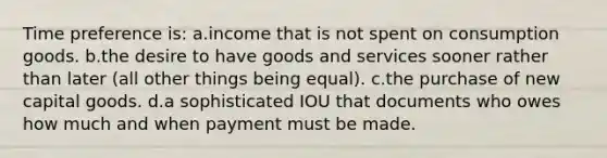 Time preference is: a.income that is not spent on consumption goods. b.the desire to have goods and services sooner rather than later (all other things being equal). c.the purchase of new capital goods. d.a sophisticated IOU that documents who owes how much and when payment must be made.