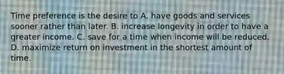 Time preference is the desire to A. have goods and services sooner rather than later. B. increase longevity in order to have a greater income. C. save for a time when income will be reduced. D. maximize return on investment in the shortest amount of time.