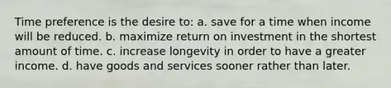 Time preference is the desire to: a. save for a time when income will be reduced. b. maximize return on investment in the shortest amount of time. c. increase longevity in order to have a greater income. d. have goods and services sooner rather than later.