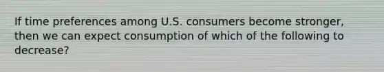 If time preferences among U.S. consumers become stronger, then we can expect consumption of which of the following to decrease?