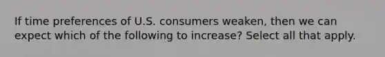 If time preferences of U.S. consumers weaken, then we can expect which of the following to increase? Select all that apply.