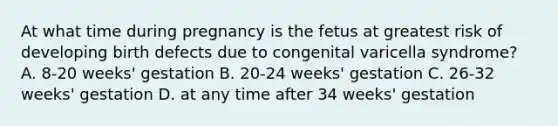 At what time during pregnancy is the fetus at greatest risk of developing birth defects due to congenital varicella syndrome? A. 8-20 weeks' gestation B. 20-24 weeks' gestation C. 26-32 weeks' gestation D. at any time after 34 weeks' gestation