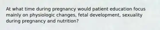 At what time during pregnancy would patient education focus mainly on physiologic changes, fetal development, sexuality during pregnancy and nutrition?