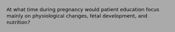 At what time during pregnancy would patient education focus mainly on physiological changes, fetal development, and nutrition?