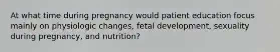 At what time during pregnancy would patient education focus mainly on physiologic changes, fetal development, sexuality during pregnancy, and nutrition?