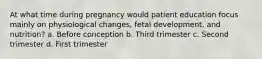 At what time during pregnancy would patient education focus mainly on physiological changes, fetal development, and nutrition? a. Before conception b. Third trimester c. Second trimester d. First trimester