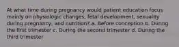 At what time during pregnancy would patient education focus mainly on physiologic changes, fetal development, sexuality during pregnancy, and nutrition? a. Before conception b. During the first trimester c. During the second trimester d. During the third trimester