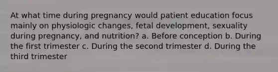 At what time during pregnancy would patient education focus mainly on physiologic changes, fetal development, sexuality during pregnancy, and nutrition? a. Before conception b. During the first trimester c. During the second trimester d. During the third trimester