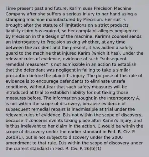 Time present past and future. Karim sues Precision Machine Company after she suffers a serious injury to her hand using a stamping machine manufactured by Precision. Her suit is brought after the statute of limitations on a strict products liability claim has expired, so her complaint alleges negligence by Precision in the design of the machine. Karim's counsel sends an interrogatory to Precision asking whether, at any time between the accident and the present, it has added a safety guard to the machine that injured Karim (which it has). Under the relevant rules of evidence, evidence of such ''subsequent remedial measures'' is not admissible in an action to establish that the defendant was negligent in failing to take a similar precaution before the plaintiff's injury. The purpose of this rule of evidence is to encourage defendants to eliminate unsafe conditions, without fear that such safety measures will be introduced at trial to establish liability for not taking those measures before. The information sought in the interrogatory A. is not within the scope of discovery, because evidence of subsequent remedial repairs is inadmissible at trial under the relevant rules of evidence. B.is not within the scope of discovery, because it concerns events taking place after Karim's injury, and is thus irrelevant to her claim in the action. C.would be within the scope of discovery under the earlier standard in Fed. R. Civ. P. 26(b)(1), but is not subject to discovery under the 2000 amendment to that rule. D.is within the scope of discovery under the current standard in Fed. R. Civ. P. 26(b)(1).