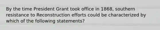 By the time President Grant took office in 1868, southern resistance to Reconstruction efforts could be characterized by which of the following statements?