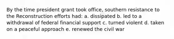 By the time president grant took office, southern resistance to the Reconstruction efforts had: a. dissipated b. led to a withdrawal of federal financial support c. turned violent d. taken on a peaceful approach e. renewed the civil war