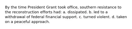 By the time President Grant took office, southern resistance to the reconstruction efforts had: a. dissipated. b. led to a withdrawal of federal financial support. c. turned violent. d. taken on a peaceful approach.