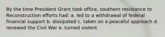 By the time President Grant took office, southern resistance to Reconstruction efforts had: a. led to a withdrawal of federal financial support b. dissipated c. taken on a peaceful approach d. renewed the Civil War e. turned violent