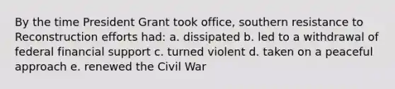 By the time President Grant took office, southern resistance to Reconstruction efforts had: a. dissipated b. led to a withdrawal of federal financial support c. turned violent d. taken on a peaceful approach e. renewed the Civil War