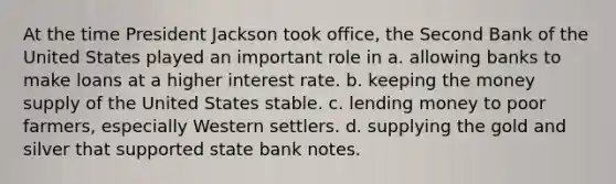 At the time President Jackson took office, the Second Bank of the United States played an important role in a. allowing banks to make loans at a higher interest rate. b. keeping the money supply of the United States stable. c. lending money to poor farmers, especially Western settlers. d. supplying the gold and silver that supported state bank notes.