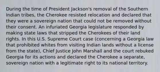 During the time of President Jackson's removal of the Southern Indian tribes, the Cherokee resisted relocation and declared that they were a sovereign nation that could not be removed without their consent. An infuriated Georgia legislature responded by making state laws that stripped the Cherokees of their land rights. In this U.S. Supreme Court case (concerning a Georgia law that prohibited whites from visiting Indian lands without a license from the state), Chief Justice John Marshall and the court rebuked Georgia for its actions and declared the Cherokee a separate, sovereign nation with a legitimate right to its national territory.