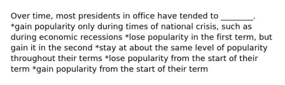 Over time, most presidents in office have tended to ________. *gain popularity only during times of national crisis, such as during economic recessions *lose popularity in the first term, but gain it in the second *stay at about the same level of popularity throughout their terms *lose popularity from the start of their term *gain popularity from the start of their term