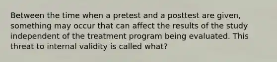 Between the time when a pretest and a posttest are given, something may occur that can affect the results of the study independent of the treatment program being evaluated. This threat to internal validity is called what?