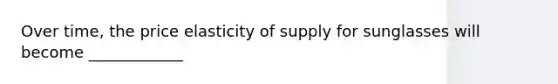 Over time, the price elasticity of supply for sunglasses will become ____________