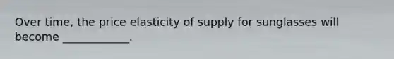 Over time, the price elasticity of supply for sunglasses will become ____________.