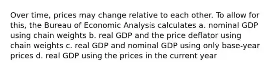 Over time, prices may change relative to each other. To allow for this, the Bureau of Economic Analysis calculates a. nominal GDP using chain weights b. real GDP and the price deflator using chain weights c. real GDP and nominal GDP using only base-year prices d. real GDP using the prices in the current year