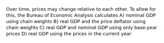 Over time, prices may change relative to each other. To allow for this, the Bureau of Economic Analysis calculates A) nominal GDP using chain weights B) real GDP and the price deflator using chain weights C) real GDP and nominal GDP using only base-year prices D) real GDP using the prices in the current year