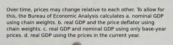 Over time, prices may change relative to each other. To allow for this, the Bureau of Economic Analysis calculates a. nominal GDP using chain weights. b. real GDP and the price deflator using chain weights. c. real GDP and nominal GDP using only base-year prices. d. real GDP using the prices in the current year.