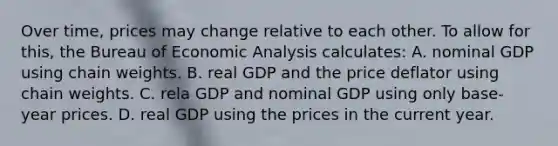 Over time, prices may change relative to each other. To allow for this, the Bureau of Economic Analysis calculates: A. nominal GDP using chain weights. B. real GDP and the price deflator using chain weights. C. rela GDP and nominal GDP using only base-year prices. D. real GDP using the prices in the current year.