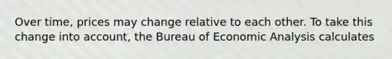 Over​ time, prices may change relative to each other. To take this change into​ account, the Bureau of Economic Analysis calculates