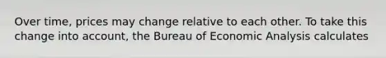 Over time, prices may change relative to each other. To take this change into account, the Bureau of Economic Analysis calculates