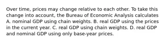 Over​ time, prices may change relative to each other. To take this change into​ account, the Bureau of Economic Analysis calculates A. nominal GDP using chain weights. B. real GDP using the prices in the current year. C. real GDP using chain weights. D. real GDP and nominal GDP using only​ base-year prices.