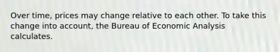 Over time, prices may change relative to each other. To take this change into account, the Bureau of Economic Analysis calculates.