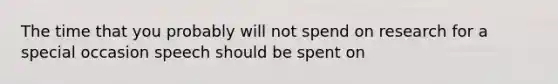 The time that you probably will not spend on research for a special occasion speech should be spent on