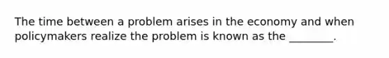 The time between a problem arises in the economy and when policymakers realize the problem is known as the ________.